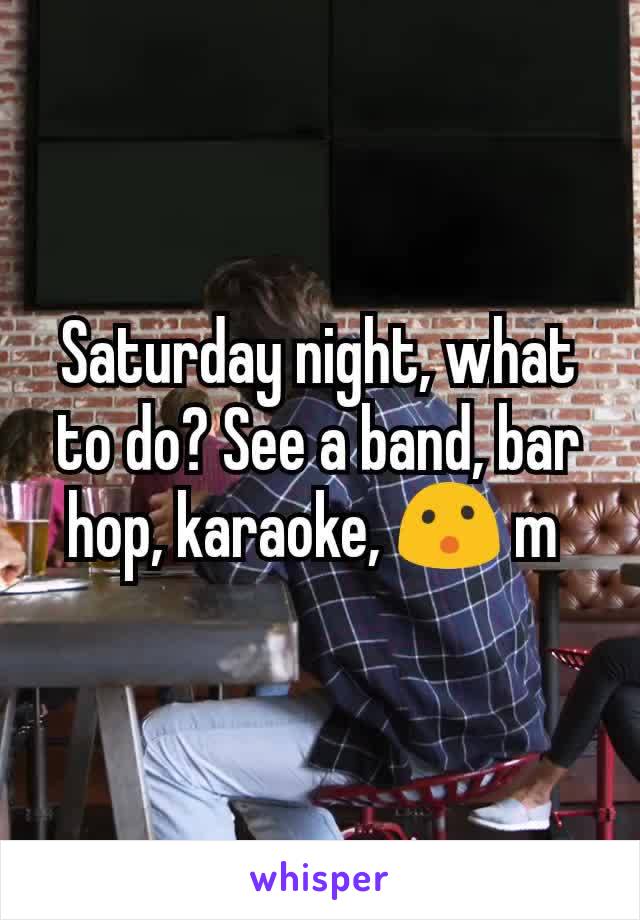 Saturday night, what to do? See a band, bar hop, karaoke, 😮 m 
