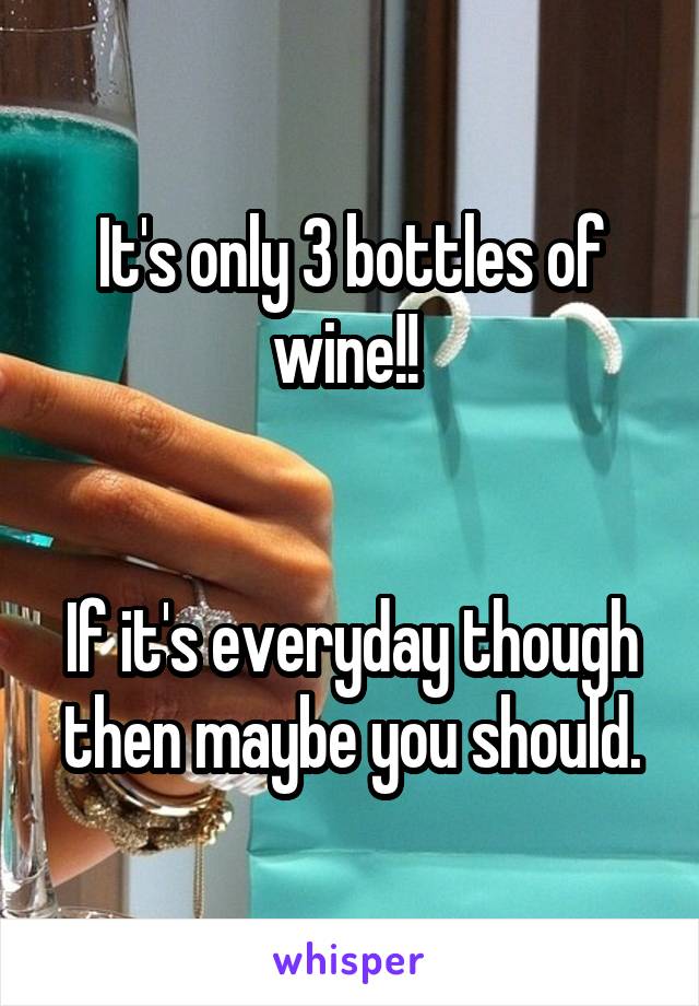 It's only 3 bottles of wine!! 


If it's everyday though then maybe you should.