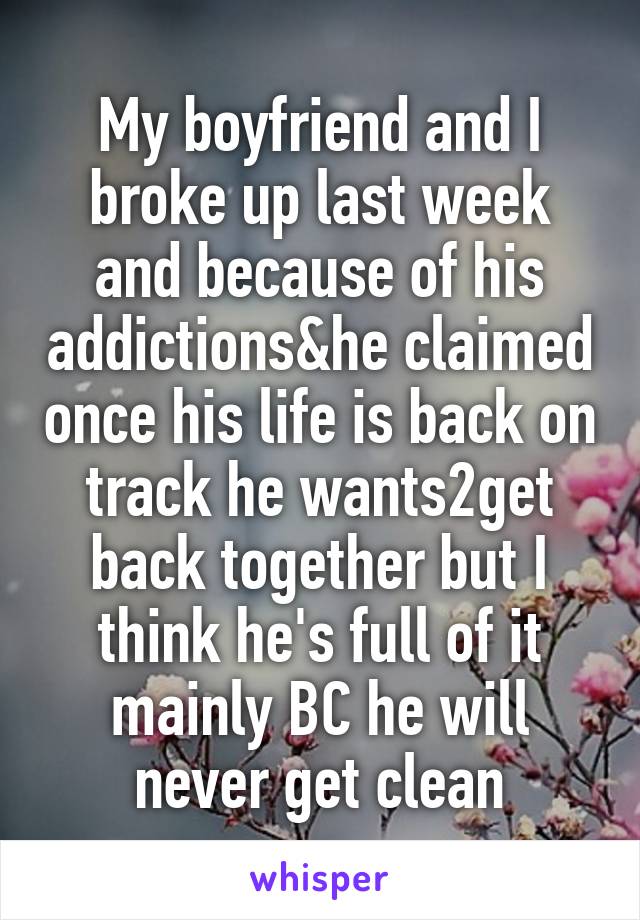 My boyfriend and I broke up last week and because of his addictions&he claimed once his life is back on track he wants2get back together but I think he's full of it mainly BC he will never get clean