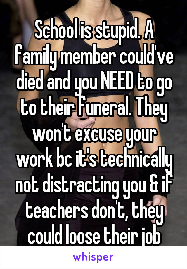 School is stupid. A family member could've died and you NEED to go to their funeral. They won't excuse your work bc it's technically not distracting you & if teachers don't, they could loose their job