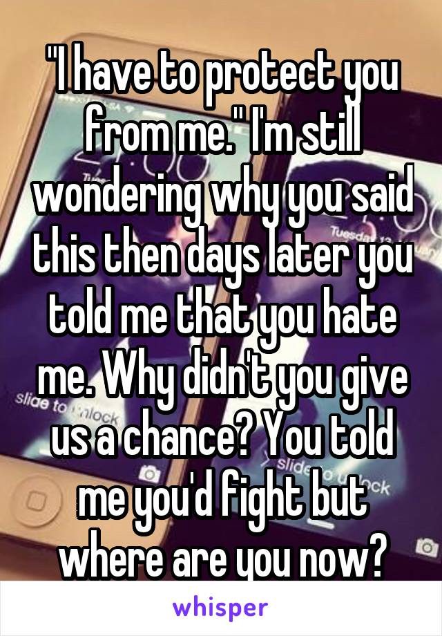 "I have to protect you from me." I'm still wondering why you said this then days later you told me that you hate me. Why didn't you give us a chance? You told me you'd fight but where are you now?