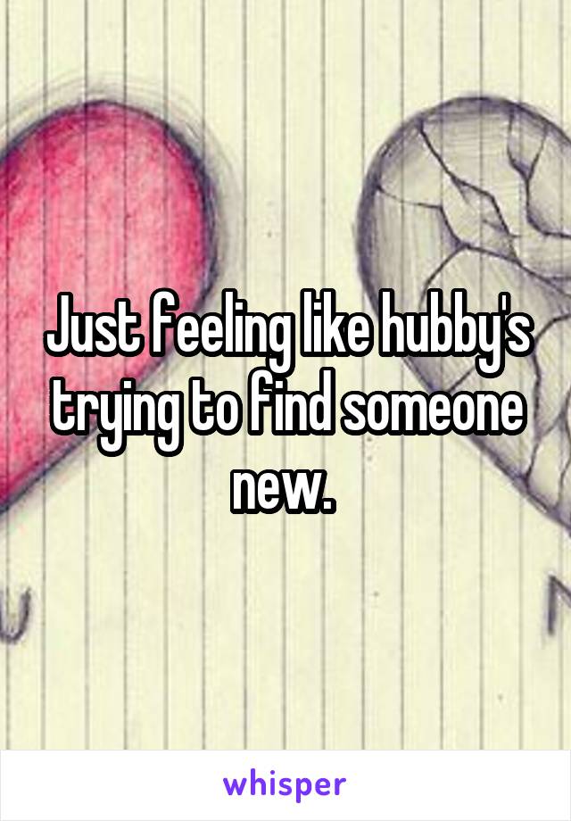 Just feeling like hubby's trying to find someone new. 