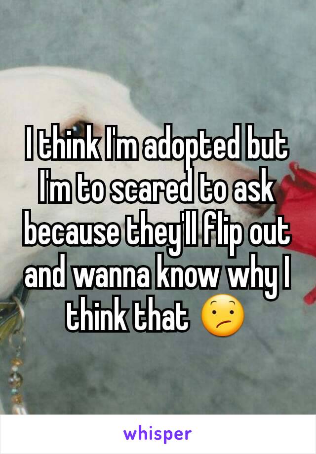 I think I'm adopted but I'm to scared to ask because they'll flip out and wanna know why I think that 😕