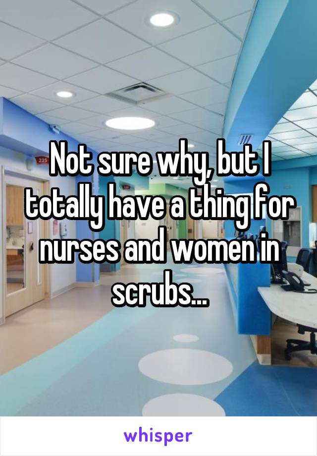 Not sure why, but I totally have a thing for nurses and women in scrubs...