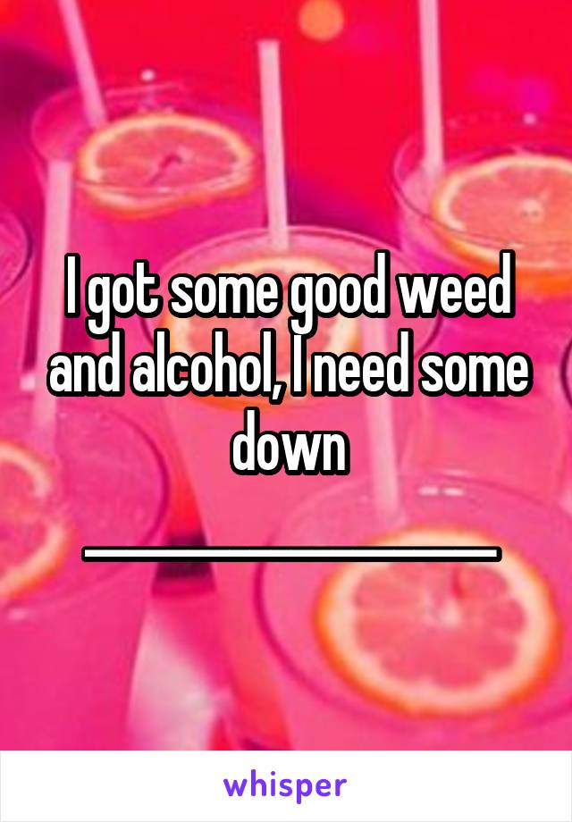 I got some good weed and alcohol, I need some down ____________________