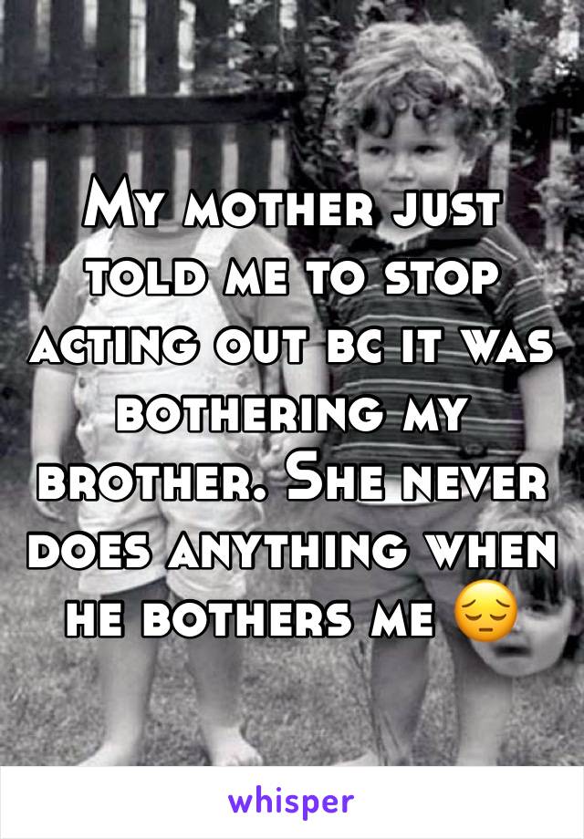 My mother just told me to stop acting out bc it was bothering my brother. She never does anything when he bothers me 😔