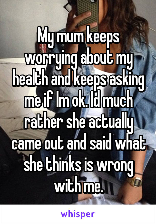 My mum keeps worrying about my health and keeps asking me if Im ok. Id much rather she actually came out and said what she thinks is wrong with me.