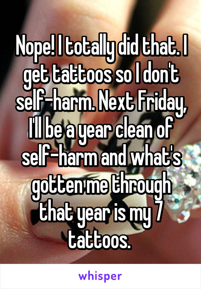 Nope! I totally did that. I get tattoos so I don't self-harm. Next Friday, I'll be a year clean of self-harm and what's gotten me through that year is my 7 tattoos. 