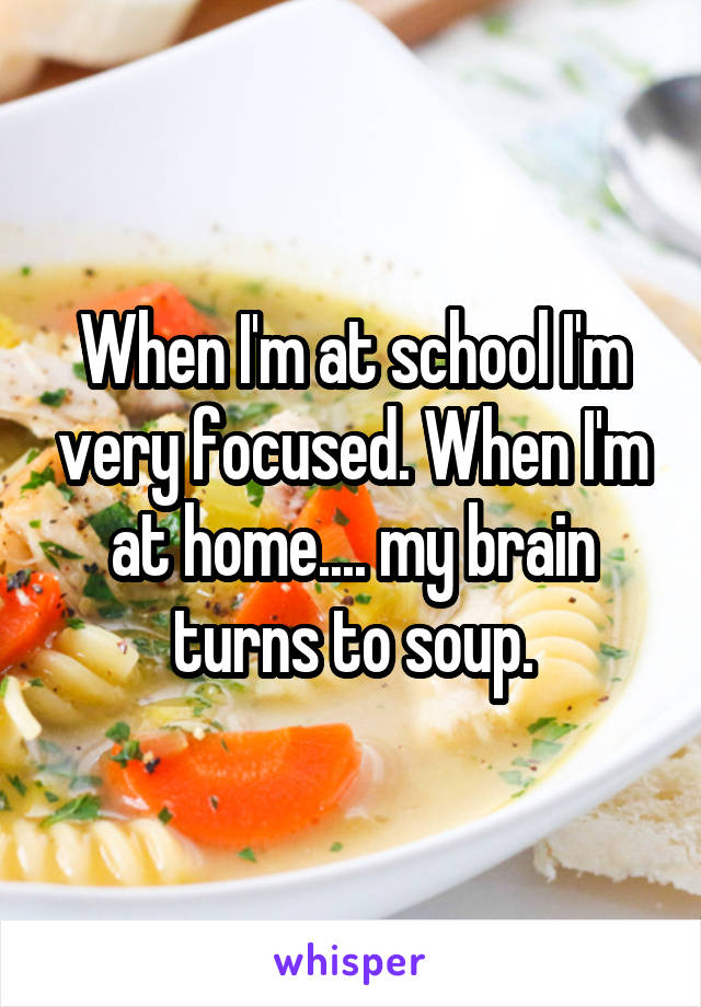 When I'm at school I'm very focused. When I'm at home.... my brain turns to soup.
