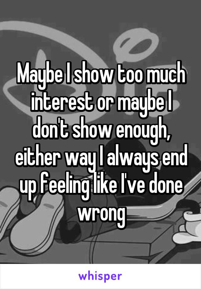 Maybe I show too much interest or maybe I don't show enough, either way I always end up feeling like I've done wrong