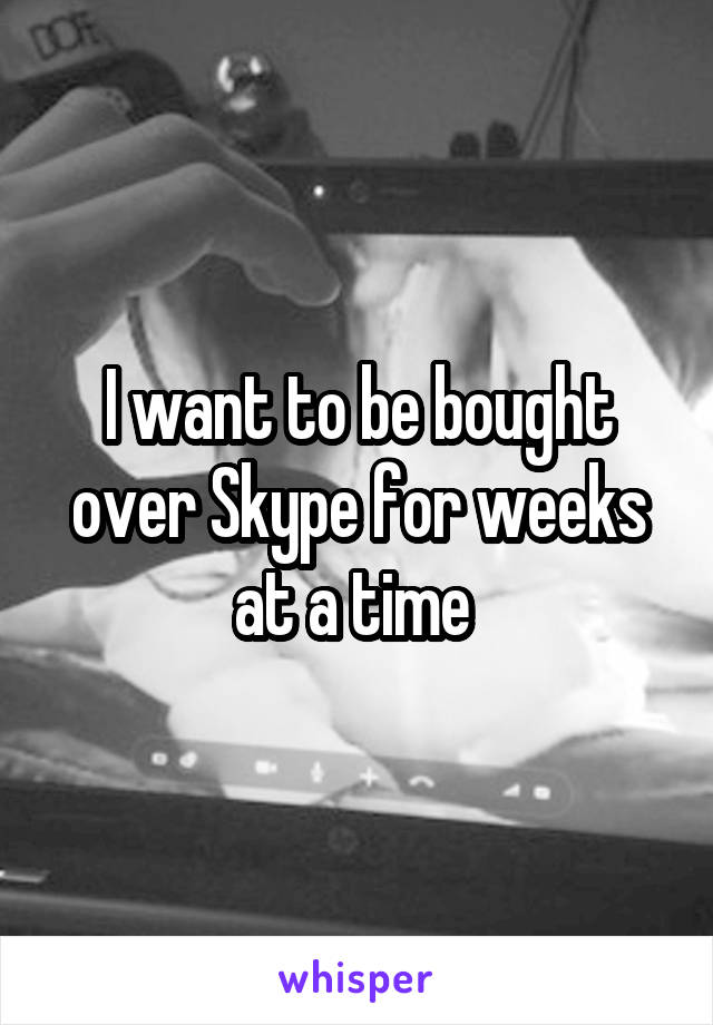 I want to be bought over Skype for weeks at a time 