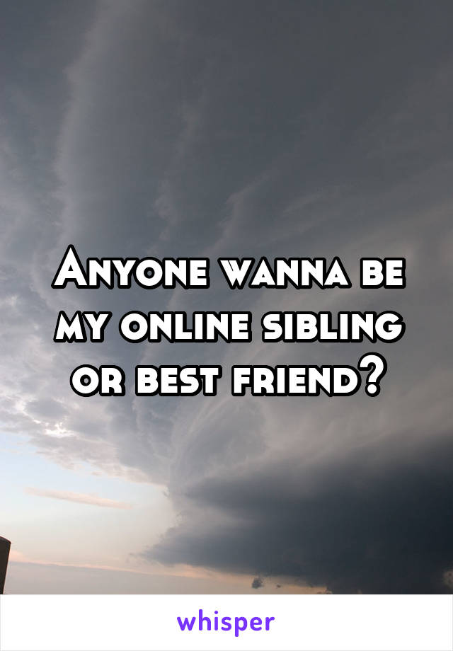 Anyone wanna be my online sibling or best friend?