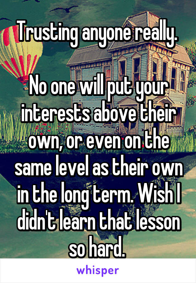 Trusting anyone really. 

No one will put your interests above their own, or even on the same level as their own in the long term. Wish I didn't learn that lesson so hard. 