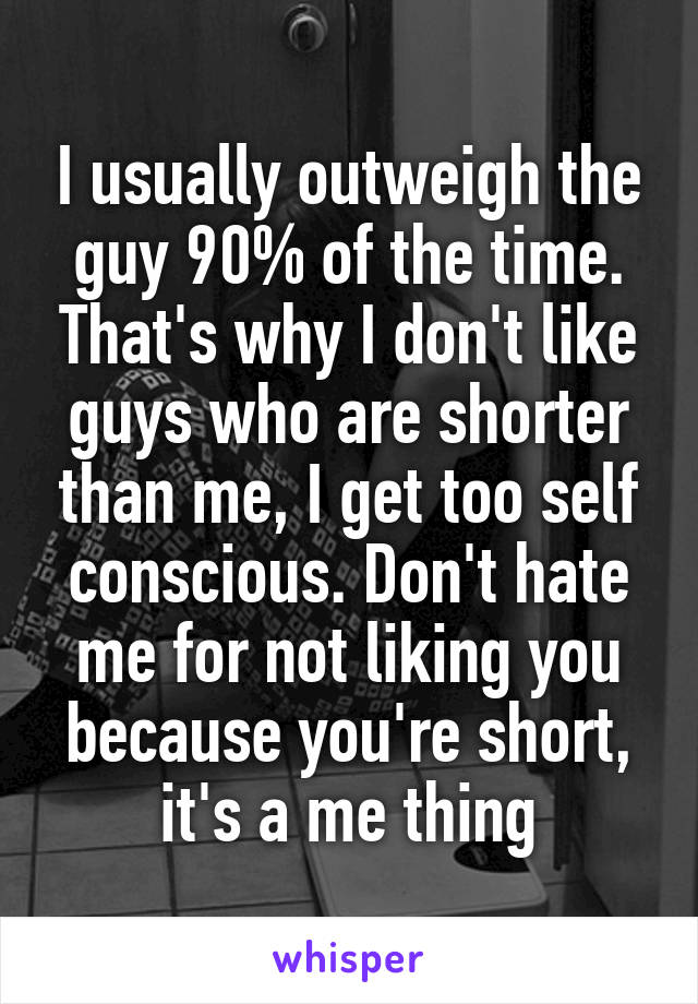 I usually outweigh the guy 90% of the time. That's why I don't like guys who are shorter than me, I get too self conscious. Don't hate me for not liking you because you're short, it's a me thing