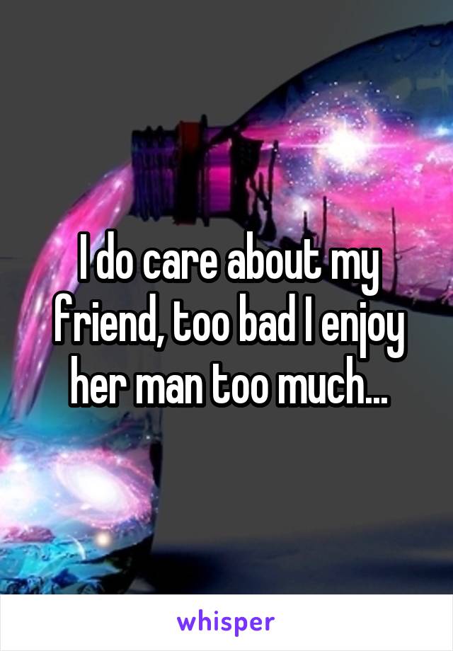 I do care about my friend, too bad I enjoy her man too much...