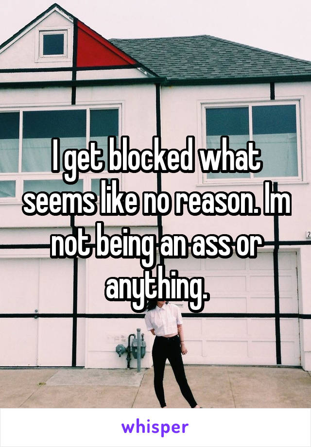 I get blocked what seems like no reason. Im not being an ass or anything.