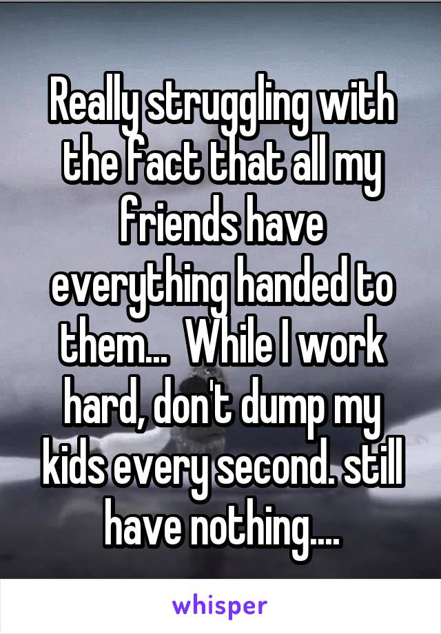 Really struggling with the fact that all my friends have everything handed to them...  While I work hard, don't dump my kids every second. still have nothing....
