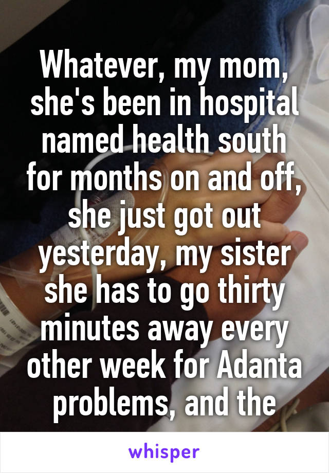 Whatever, my mom, she's been in hospital named health south for months on and off, she just got out yesterday, my sister she has to go thirty minutes away every other week for Adanta problems, and the