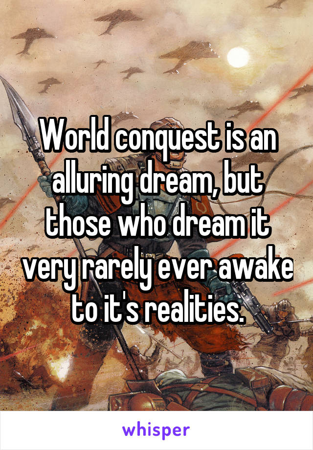 World conquest is an alluring dream, but those who dream it very rarely ever awake to it's realities.