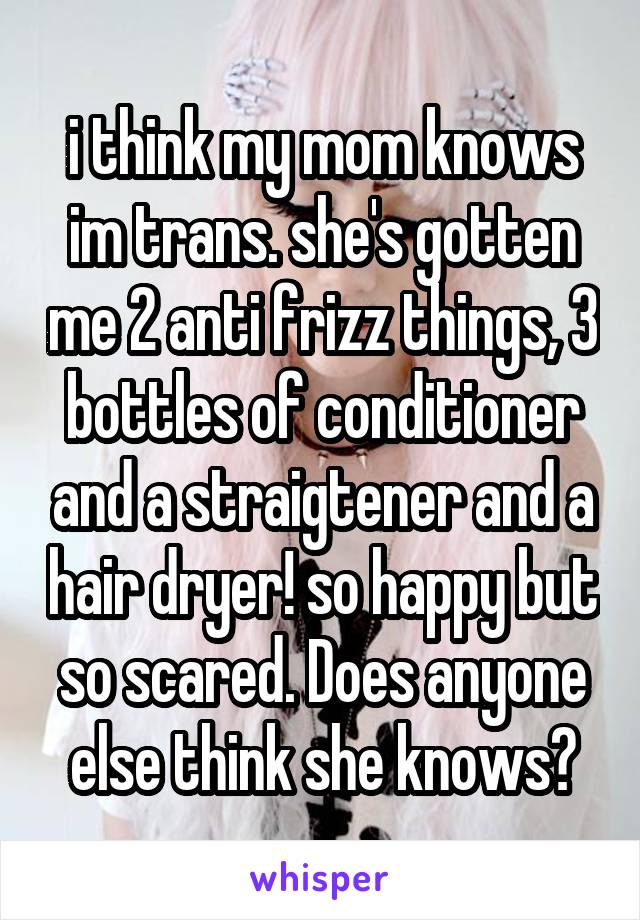 i think my mom knows im trans. she's gotten me 2 anti frizz things, 3 bottles of conditioner and a straigtener and a hair dryer! so happy but so scared. Does anyone else think she knows?