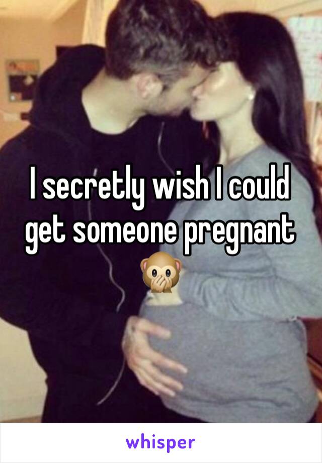 I secretly wish I could get someone pregnant 🙊