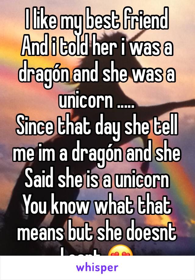 I like my best friend
And i told her i was a dragón and she was a unicorn .....
Since that day she tell me im a dragón and she Said she is a unicorn 
You know what that means but she doesnt 
I cant 😍