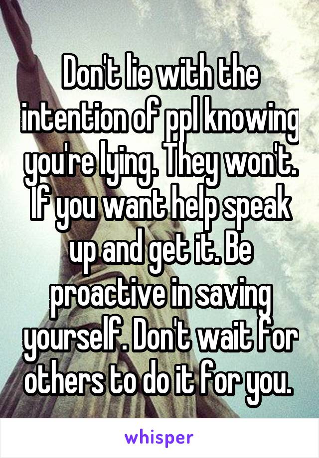 Don't lie with the intention of ppl knowing you're lying. They won't. If you want help speak up and get it. Be proactive in saving yourself. Don't wait for others to do it for you. 