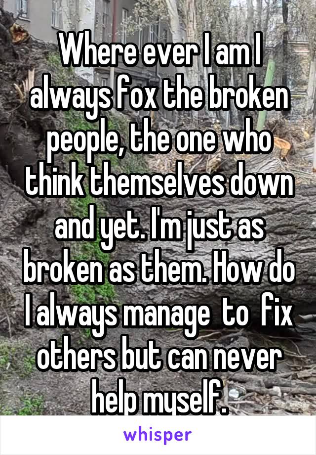 Where ever I am I always fox the broken people, the one who think themselves down and yet. I'm just as broken as them. How do I always manage  to  fix others but can never help myself.