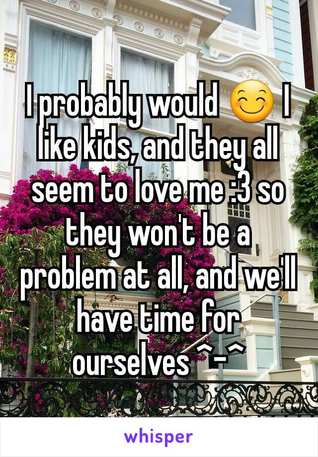 I probably would 😊 I like kids, and they all seem to love me :3 so they won't be a problem at all, and we'll have time for ourselves ^-^