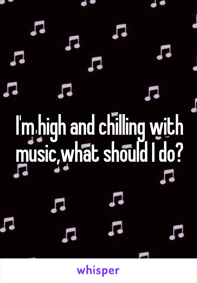 I'm high and chilling with music,what should I do?