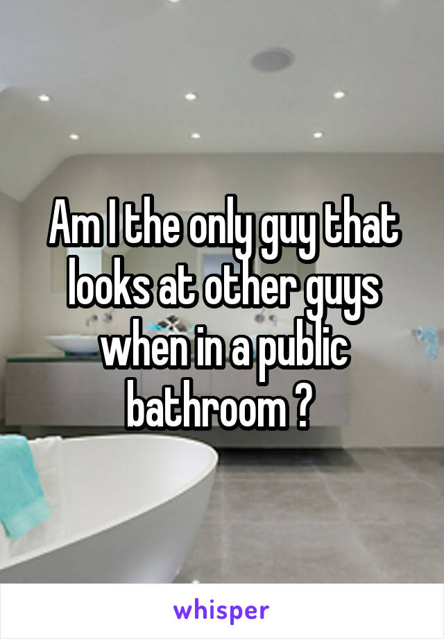 Am I the only guy that looks at other guys when in a public bathroom ? 