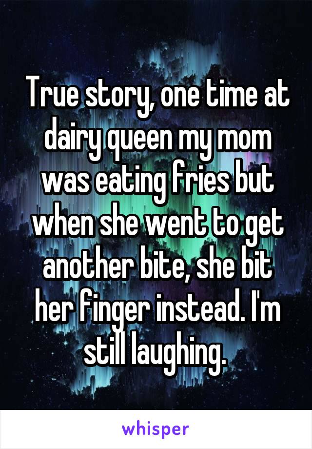 True story, one time at dairy queen my mom was eating fries but when she went to get another bite, she bit her finger instead. I'm still laughing. 