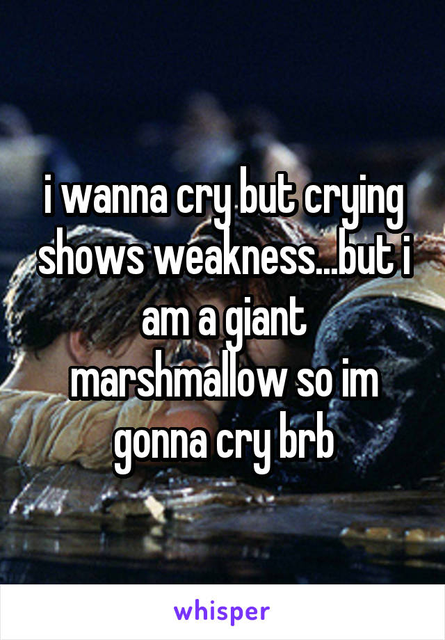 i wanna cry but crying shows weakness...but i am a giant marshmallow so im gonna cry brb