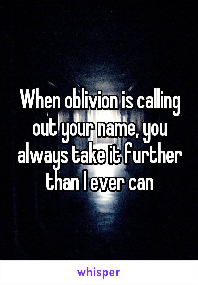 When oblivion is calling out your name, you always take it further than I ever can