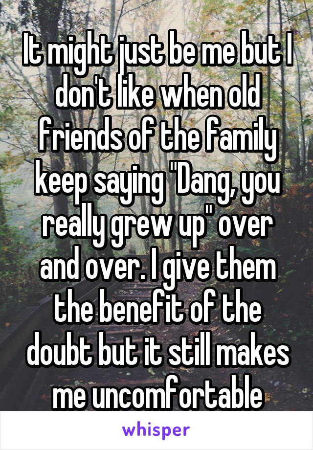 It might just be me but I don't like when old friends of the family keep saying "Dang, you really grew up" over and over. I give them the benefit of the doubt but it still makes me uncomfortable