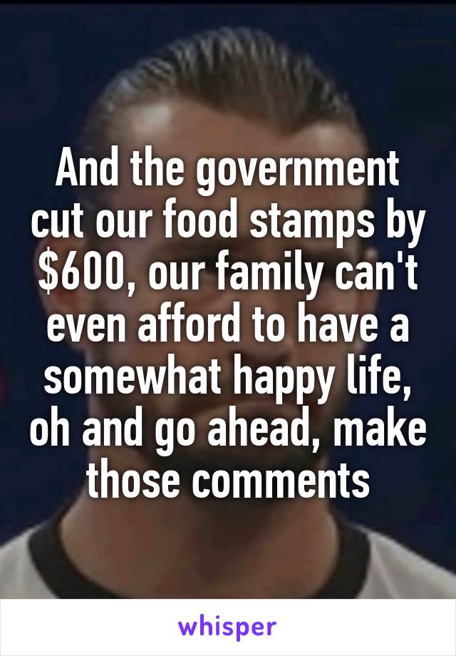 And the government cut our food stamps by $600, our family can't even afford to have a somewhat happy life, oh and go ahead, make those comments