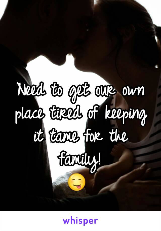 Need to get our own place tired of keeping it tame for the family!
😋 
