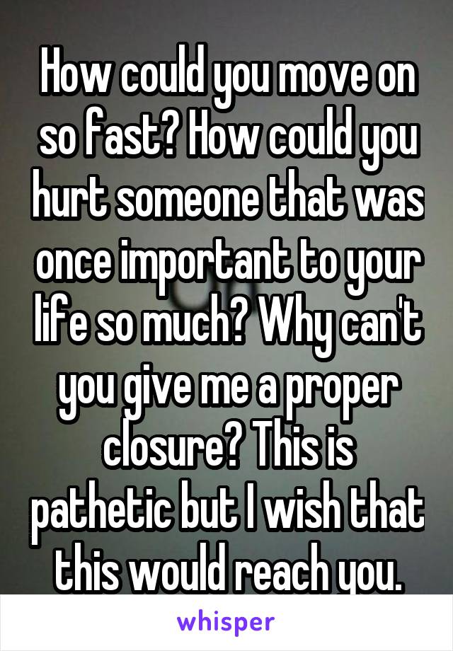 How could you move on so fast? How could you hurt someone that was once important to your life so much? Why can't you give me a proper closure? This is pathetic but I wish that this would reach you.