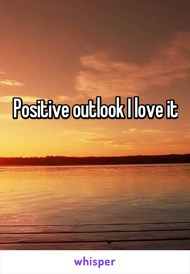 Positive outlook I love it 

