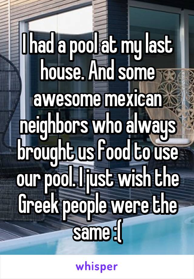 I had a pool at my last house. And some awesome mexican neighbors who always brought us food to use our pool. I just wish the Greek people were the same :(