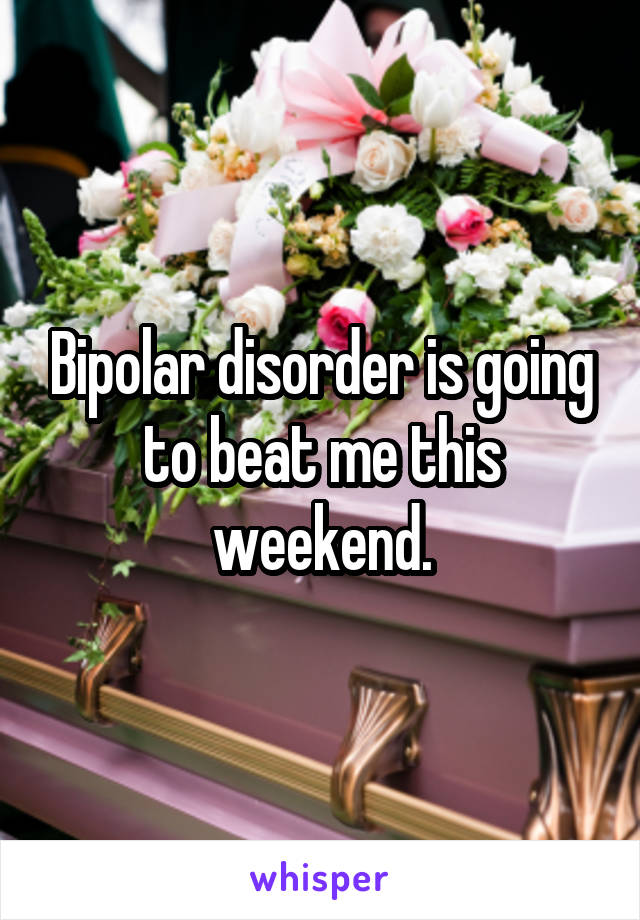 Bipolar disorder is going to beat me this weekend.