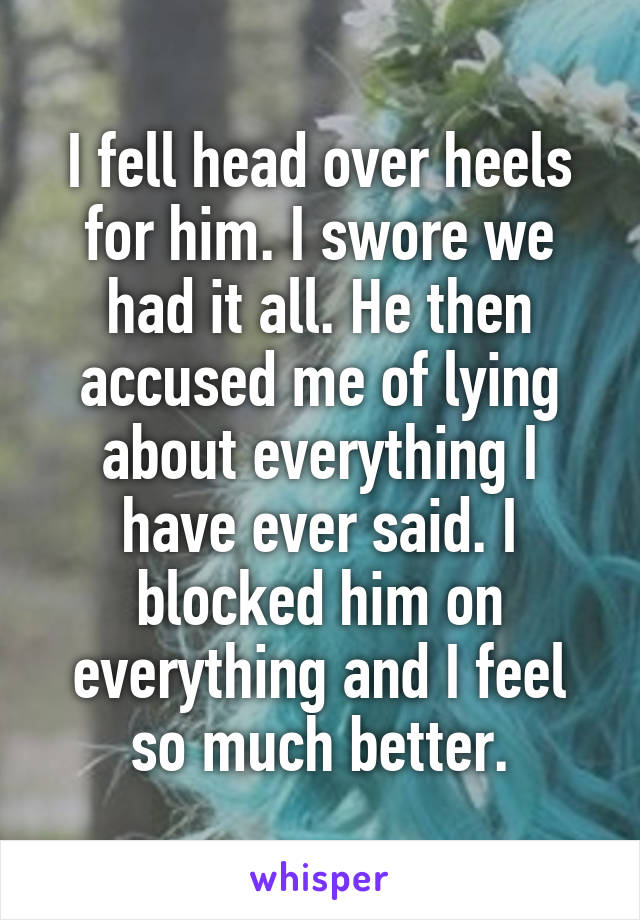 I fell head over heels for him. I swore we had it all. He then accused me of lying about everything I have ever said. I blocked him on everything and I feel so much better.