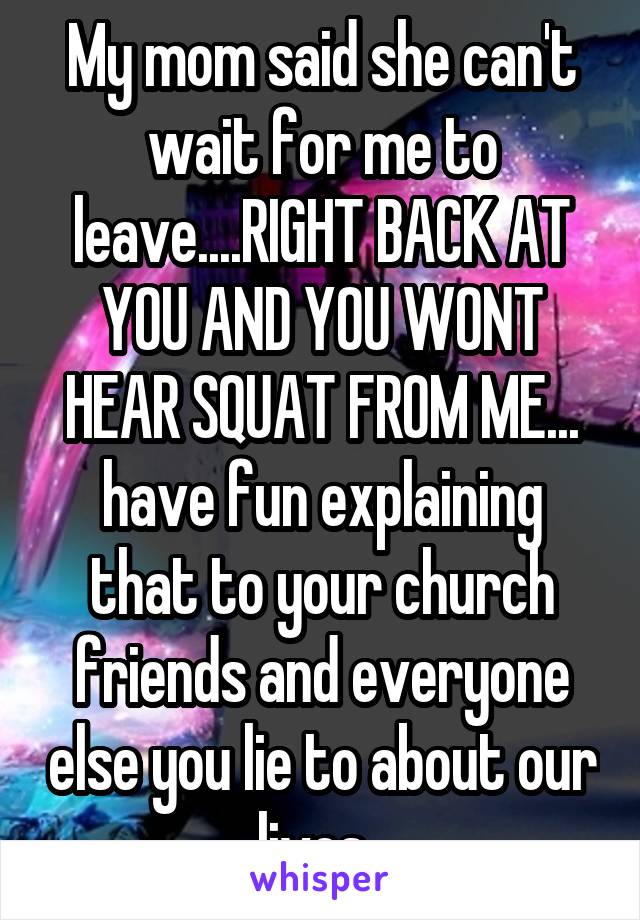 My mom said she can't wait for me to leave....RIGHT BACK AT YOU AND YOU WONT HEAR SQUAT FROM ME... have fun explaining that to your church friends and everyone else you lie to about our lives. 