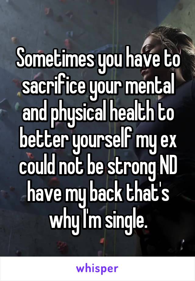 Sometimes you have to sacrifice your mental and physical health to better yourself my ex could not be strong ND have my back that's why I'm single.