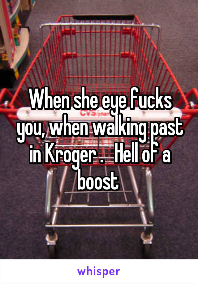 When she eye fucks you, when walking past in Kroger .   Hell of a boost 