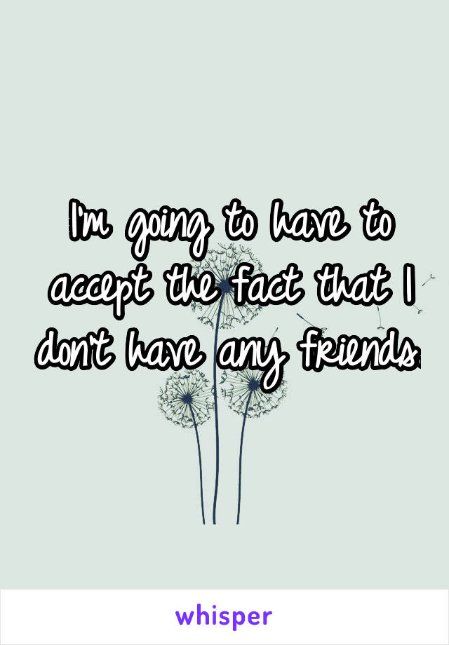 I'm going to have to accept the fact that I don't have any friends. 