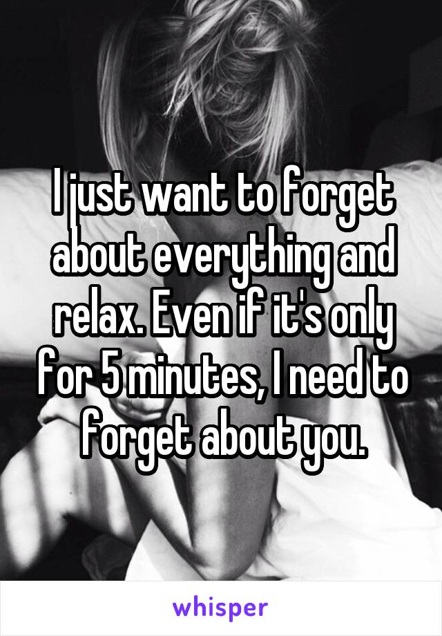 I just want to forget about everything and relax. Even if it's only for 5 minutes, I need to forget about you.