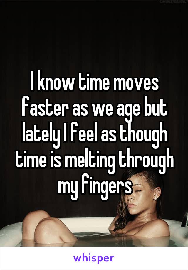 I know time moves faster as we age but lately I feel as though time is melting through my fingers