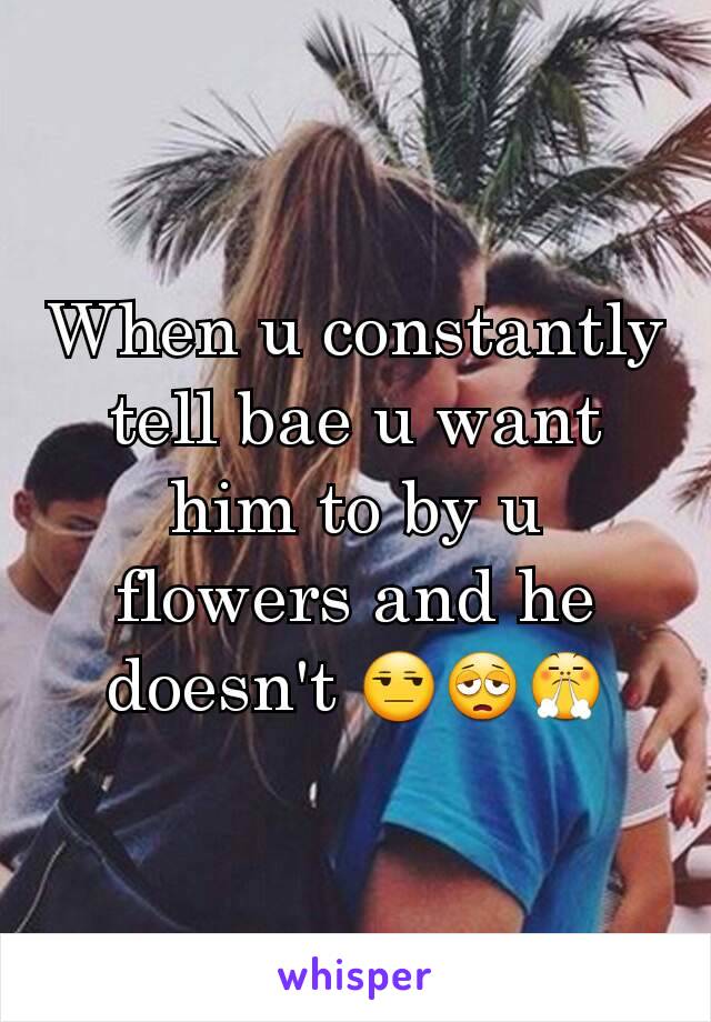 When u constantly tell bae u want him to by u flowers and he doesn't 😒😩😤