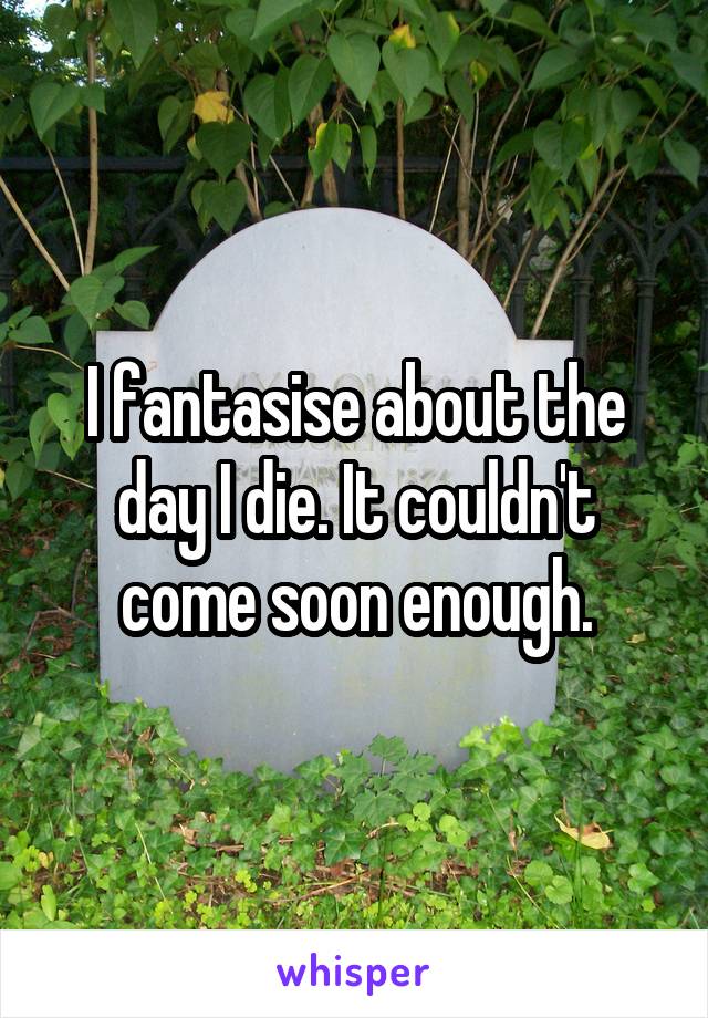 I fantasise about the day I die. It couldn't come soon enough.